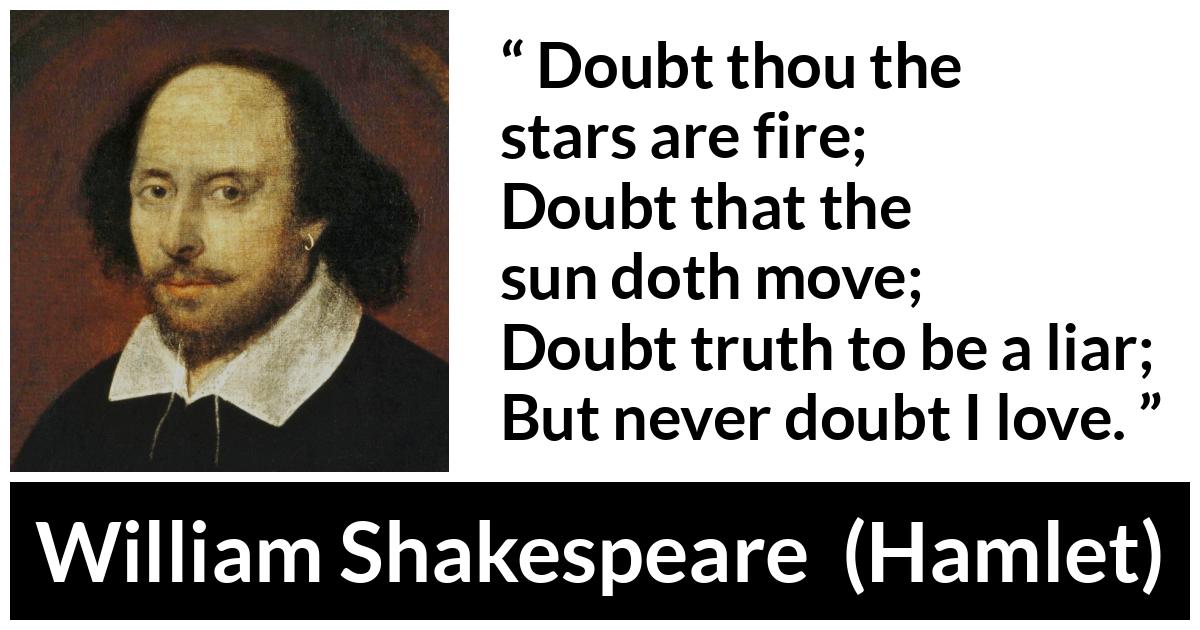 William Shakespeare quote about love from Hamlet - Doubt thou the stars are fire;
Doubt that the sun doth move;
Doubt truth to be a liar;
But never doubt I love.