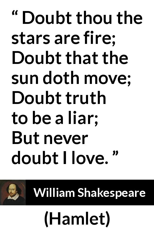 William Shakespeare quote about love from Hamlet - Doubt thou the stars are fire;
Doubt that the sun doth move;
Doubt truth to be a liar;
But never doubt I love.