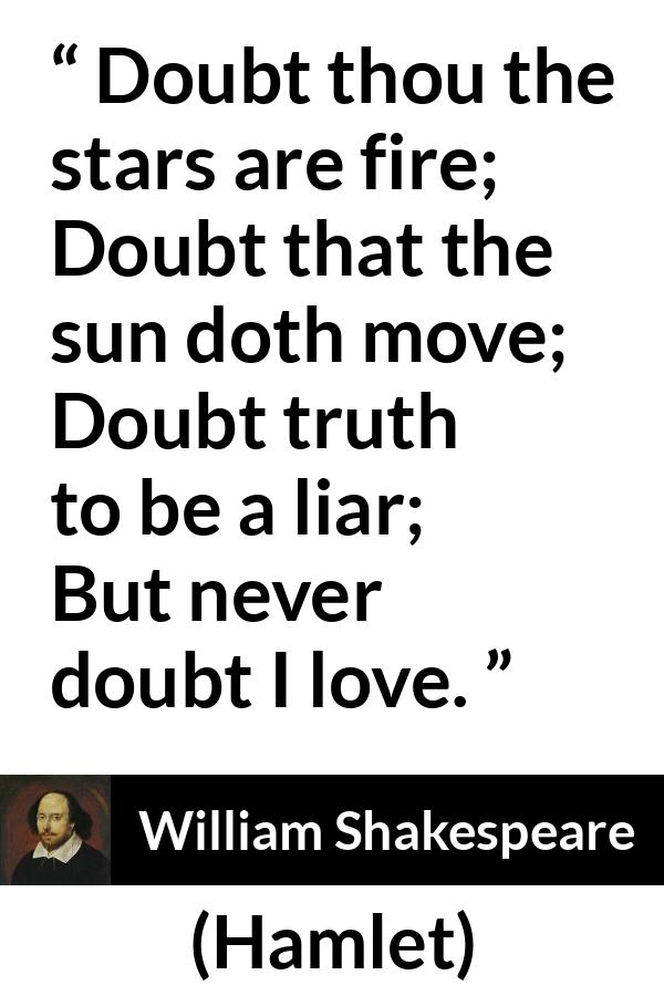 William Shakespeare quote about love from Hamlet - Doubt thou the stars are fire;
Doubt that the sun doth move;
Doubt truth to be a liar;
But never doubt I love.