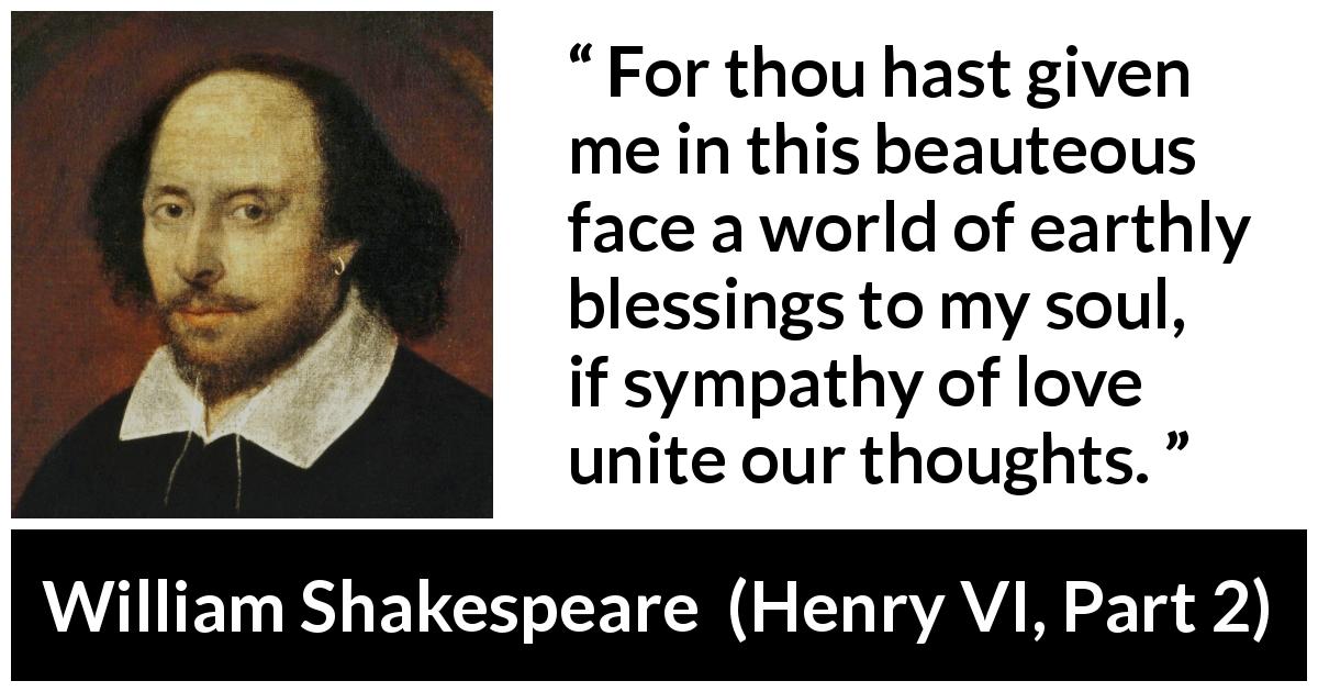 William Shakespeare quote about love from Henry VI, Part 2 - For thou hast given me in this beauteous face a world of earthly blessings to my soul, if sympathy of love unite our thoughts.