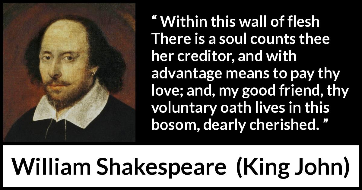 William Shakespeare quote about love from King John - Within this wall of flesh There is a soul counts thee her creditor, and with advantage means to pay thy love; and, my good friend, thy voluntary oath lives in this bosom, dearly cherished.