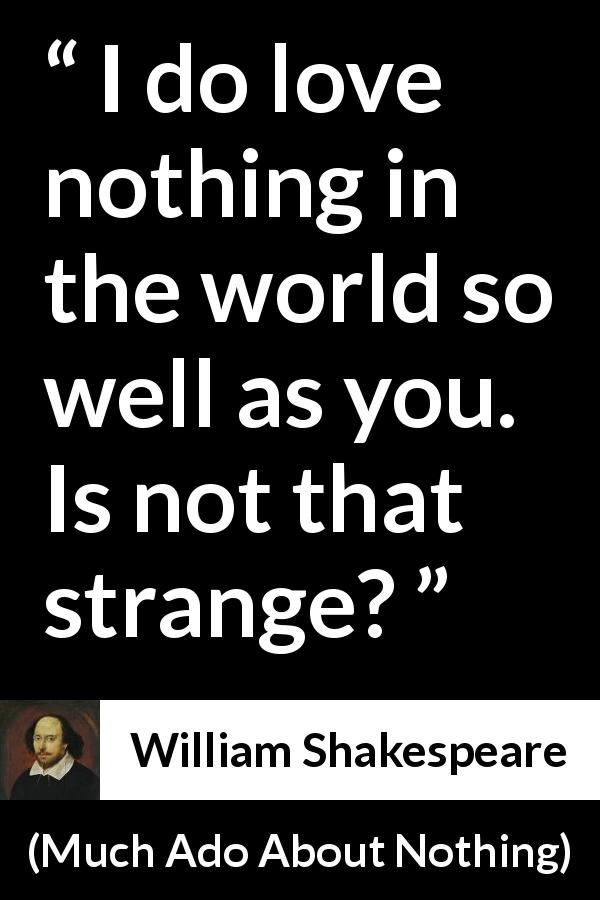 William Shakespeare quote about love from Much Ado About Nothing - I do love nothing in the world so well as you. Is not that strange?