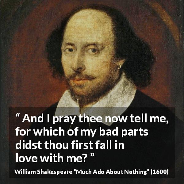 William Shakespeare quote about love from Much Ado About Nothing - And I pray thee now tell me, for which of my bad parts didst thou first fall in love with me?