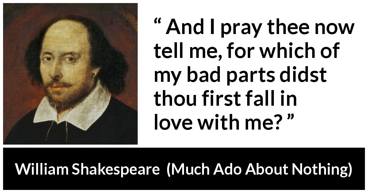 William Shakespeare quote about love from Much Ado About Nothing - And I pray thee now tell me, for which of my bad parts didst thou first fall in love with me?