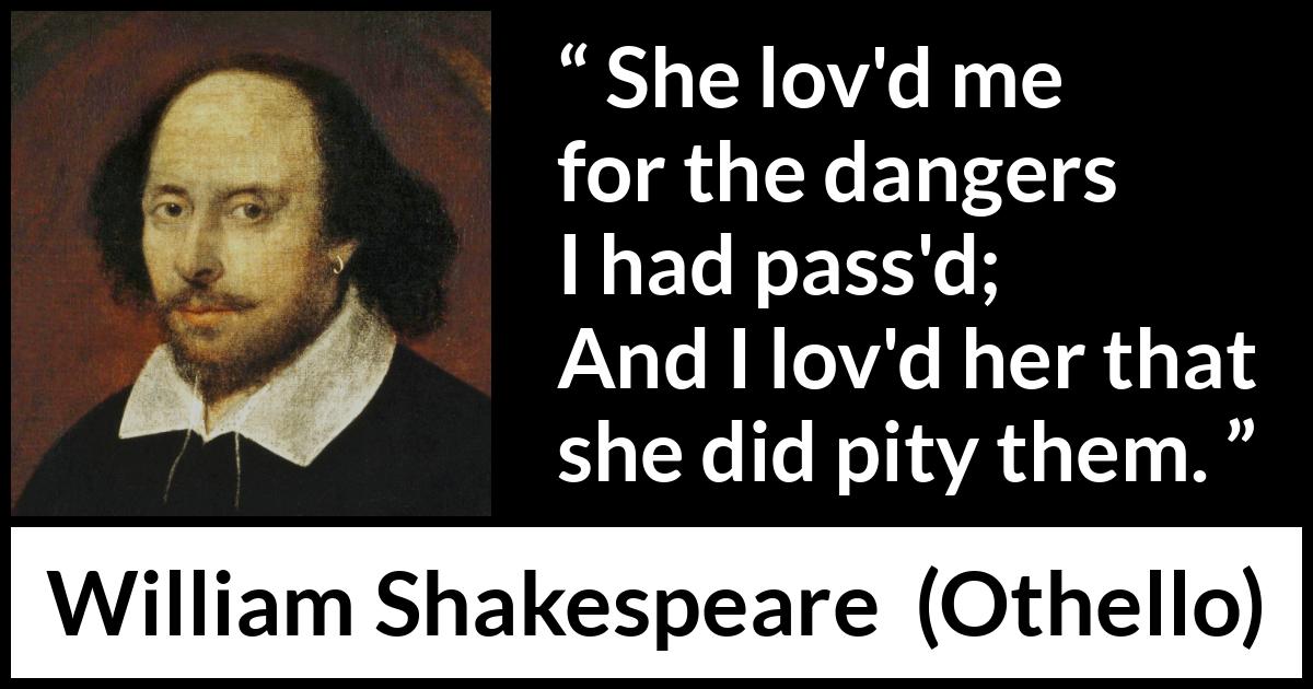 William Shakespeare quote about love from Othello - She lov'd me for the dangers I had pass'd;
And I lov'd her that she did pity them.