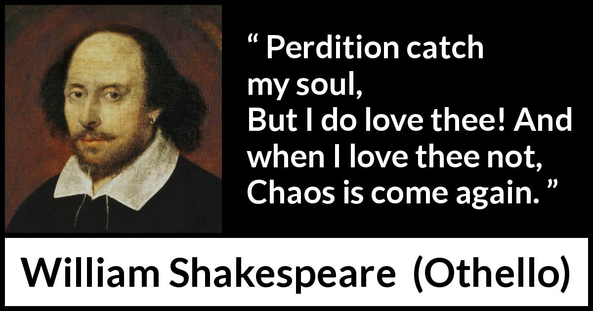 William Shakespeare quote about love from Othello - Perdition catch my soul,
But I do love thee! And when I love thee not,
Chaos is come again.