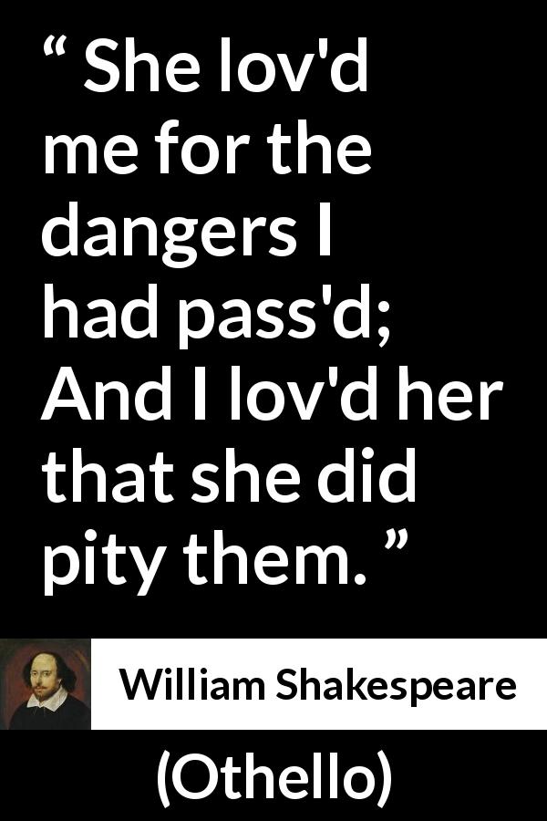 William Shakespeare quote about love from Othello - She lov'd me for the dangers I had pass'd;
And I lov'd her that she did pity them.
