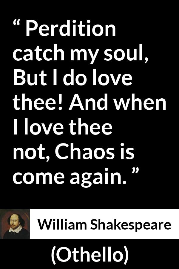 William Shakespeare quote about love from Othello - Perdition catch my soul,
But I do love thee! And when I love thee not,
Chaos is come again.