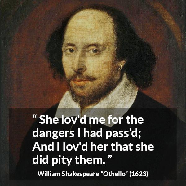 William Shakespeare quote about love from Othello - She lov'd me for the dangers I had pass'd;
And I lov'd her that she did pity them.