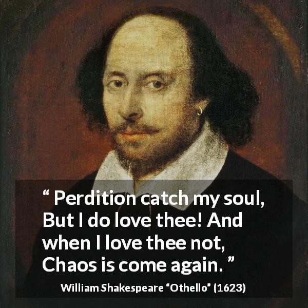 William Shakespeare quote about love from Othello - Perdition catch my soul,
But I do love thee! And when I love thee not,
Chaos is come again.