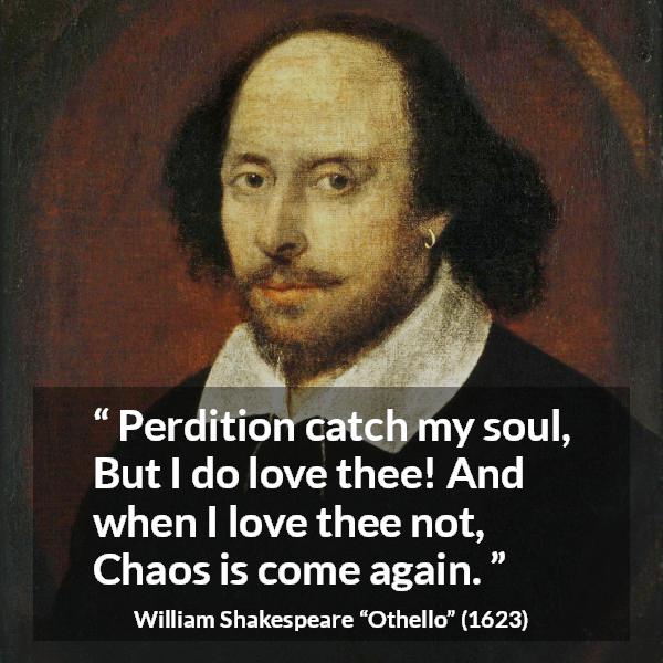 William Shakespeare quote about love from Othello - Perdition catch my soul,
But I do love thee! And when I love thee not,
Chaos is come again.