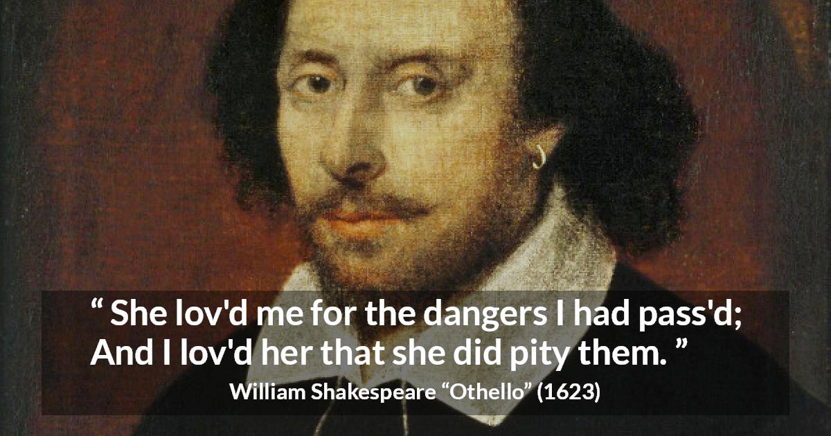 William Shakespeare quote about love from Othello - She lov'd me for the dangers I had pass'd;
And I lov'd her that she did pity them.