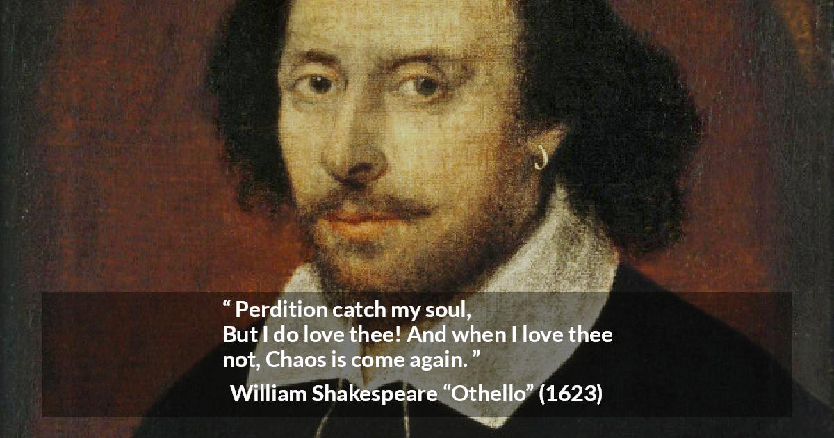 William Shakespeare quote about love from Othello - Perdition catch my soul,
But I do love thee! And when I love thee not,
Chaos is come again.