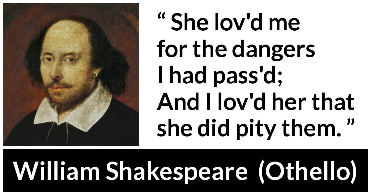 William Shakespeare quote about love from Othello - She lov'd me for the dangers I had pass'd;
And I lov'd her that she did pity them.