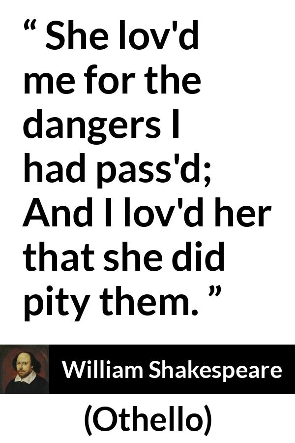 William Shakespeare quote about love from Othello - She lov'd me for the dangers I had pass'd;
And I lov'd her that she did pity them.