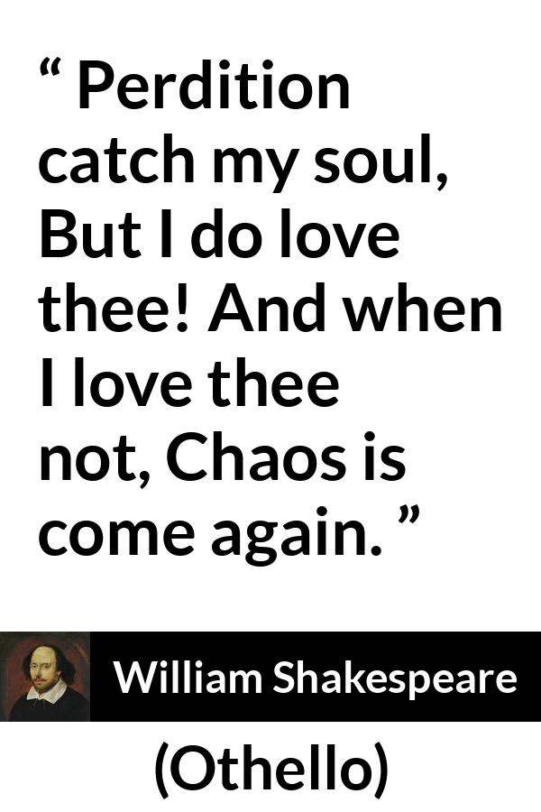 William Shakespeare quote about love from Othello - Perdition catch my soul,
But I do love thee! And when I love thee not,
Chaos is come again.