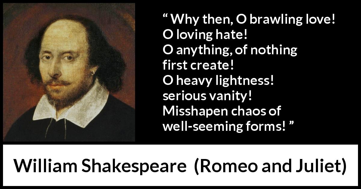 William Shakespeare quote about love from Romeo and Juliet - Why then, O brawling love! O loving hate!
O anything, of nothing first create!
O heavy lightness! serious vanity!
Misshapen chaos of well-seeming forms!