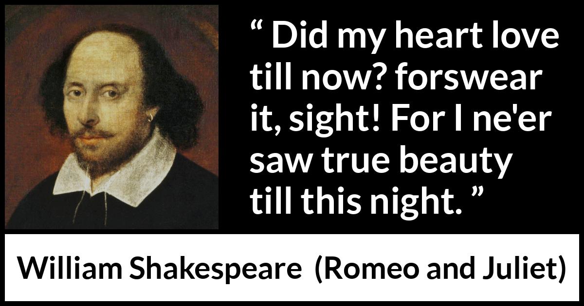 William Shakespeare quote about love from Romeo and Juliet - Did my heart love till now? forswear it, sight! For I ne'er saw true beauty till this night.