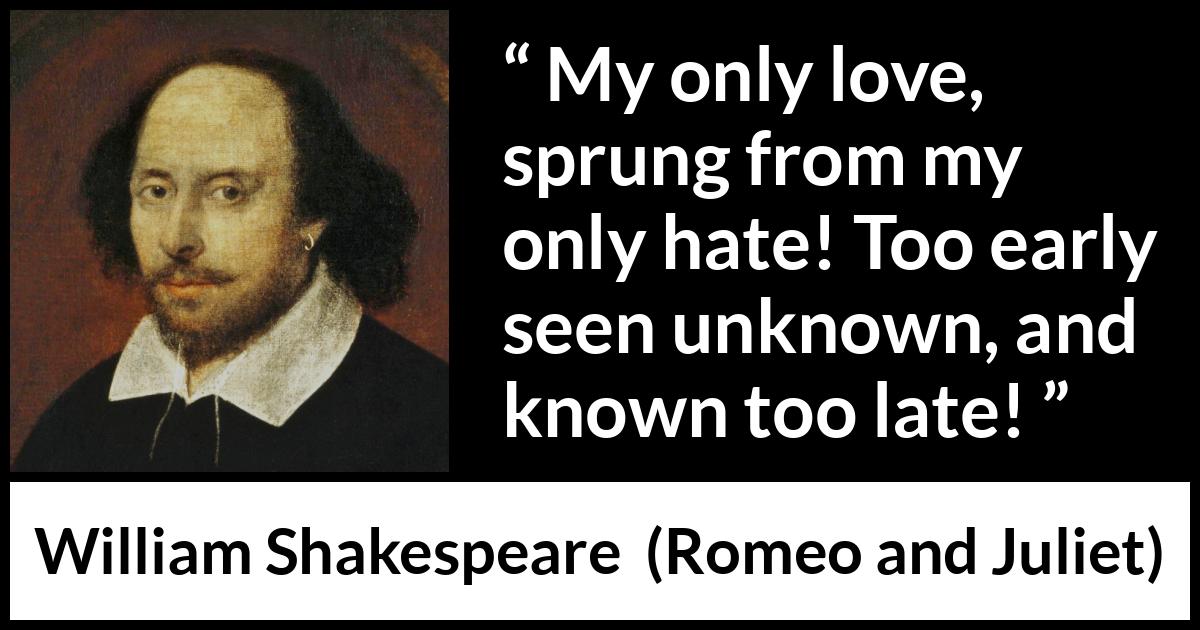 William Shakespeare quote about love from Romeo and Juliet - My only love, sprung from my only hate! Too early seen unknown, and known too late!