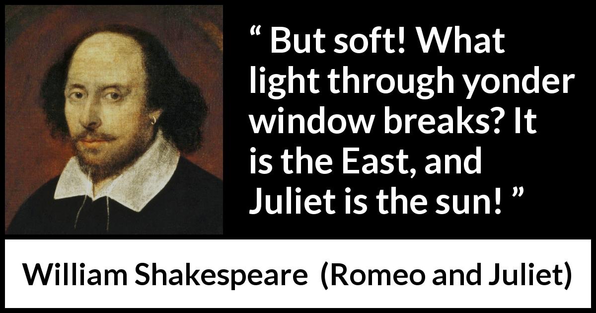 William Shakespeare quote about love from Romeo and Juliet - But soft! What light through yonder window breaks? It is the East, and Juliet is the sun!