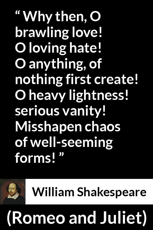 William Shakespeare quote about love from Romeo and Juliet - Why then, O brawling love! O loving hate!
O anything, of nothing first create!
O heavy lightness! serious vanity!
Misshapen chaos of well-seeming forms!