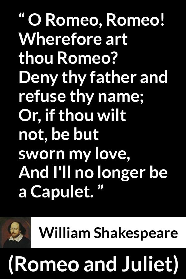 William Shakespeare quote about love from Romeo and Juliet - O Romeo, Romeo! Wherefore art thou Romeo?
Deny thy father and refuse thy name;
Or, if thou wilt not, be but sworn my love,
And I'll no longer be a Capulet.