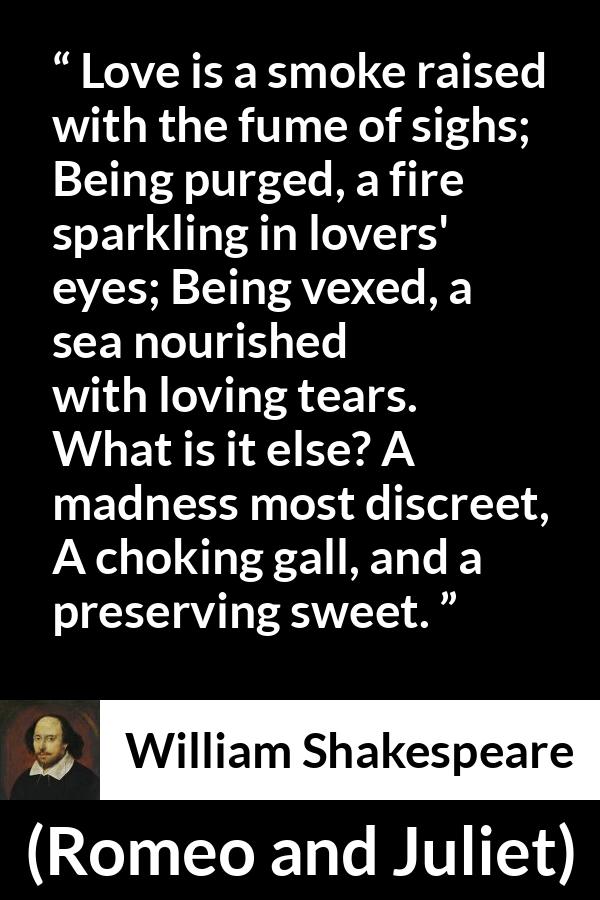 William Shakespeare quote about love from Romeo and Juliet - Love is a smoke raised with the fume of sighs;
Being purged, a fire sparkling in lovers' eyes;
Being vexed, a sea nourished with loving tears.
What is it else? A madness most discreet,
A choking gall, and a preserving sweet.