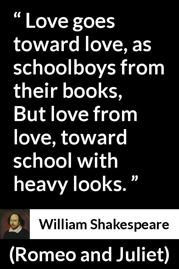 William Shakespeare quote about love from Romeo and Juliet - Love goes toward love, as schoolboys from their books,
But love from love, toward school with heavy looks.