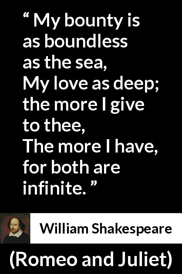 William Shakespeare quote about love from Romeo and Juliet - My bounty is as boundless as the sea,
My love as deep; the more I give to thee,
The more I have, for both are infinite.