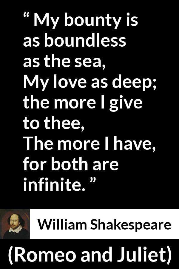 William Shakespeare quote about love from Romeo and Juliet - My bounty is as boundless as the sea,
My love as deep; the more I give to thee,
The more I have, for both are infinite.