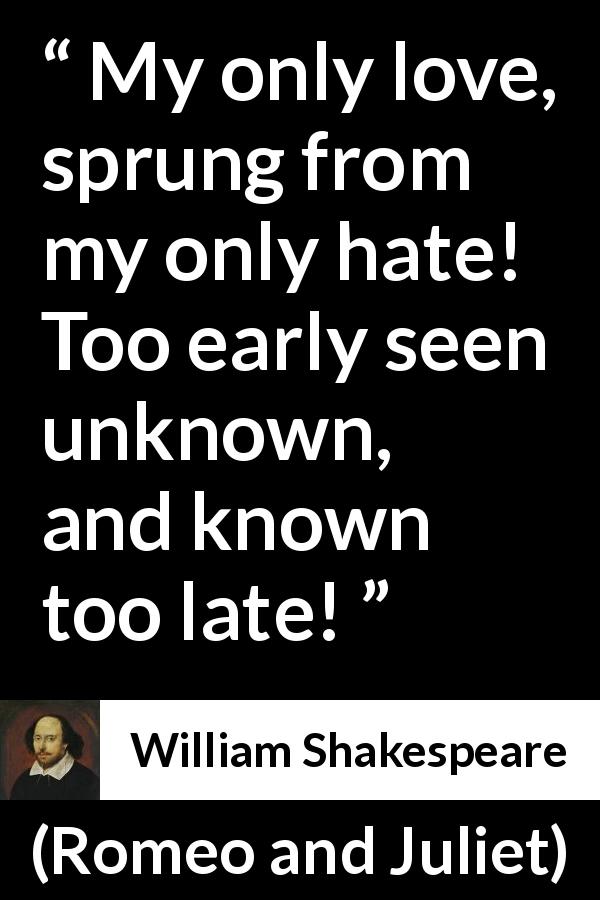 William Shakespeare quote about love from Romeo and Juliet - My only love, sprung from my only hate! Too early seen unknown, and known too late!