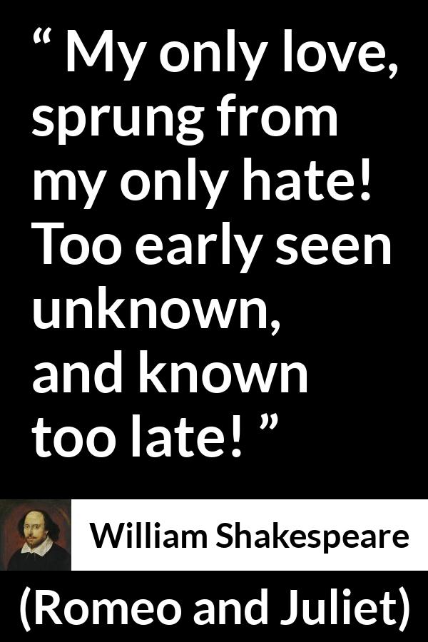 William Shakespeare quote about love from Romeo and Juliet - My only love, sprung from my only hate! Too early seen unknown, and known too late!