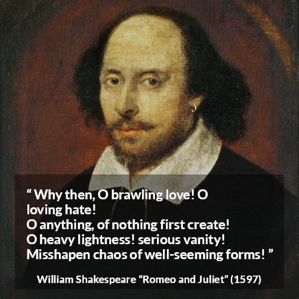 William Shakespeare quote about love from Romeo and Juliet - Why then, O brawling love! O loving hate!
O anything, of nothing first create!
O heavy lightness! serious vanity!
Misshapen chaos of well-seeming forms!