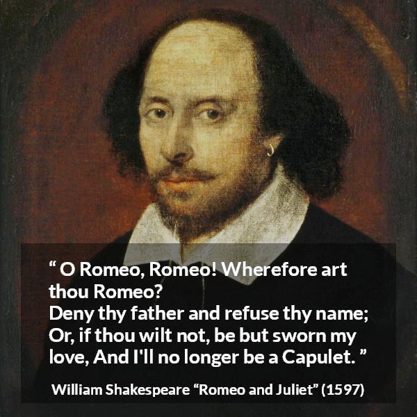 William Shakespeare quote about love from Romeo and Juliet - O Romeo, Romeo! Wherefore art thou Romeo?
Deny thy father and refuse thy name;
Or, if thou wilt not, be but sworn my love,
And I'll no longer be a Capulet.