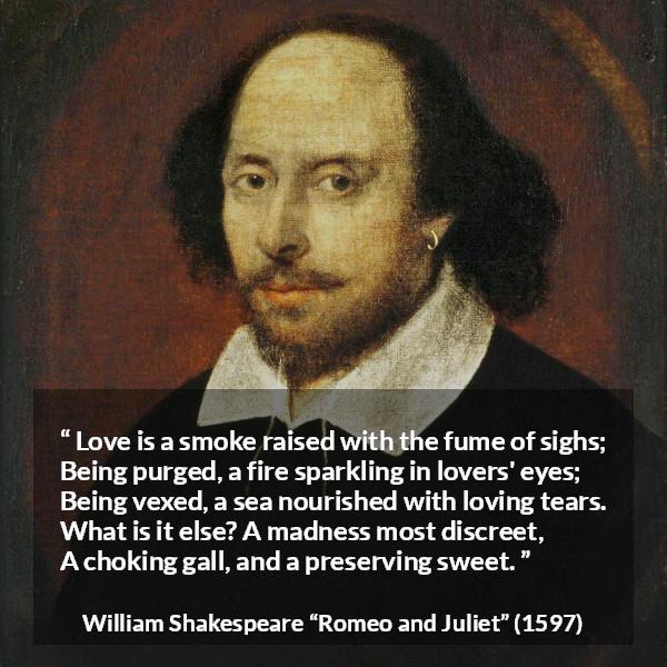 William Shakespeare quote about love from Romeo and Juliet - Love is a smoke raised with the fume of sighs;
Being purged, a fire sparkling in lovers' eyes;
Being vexed, a sea nourished with loving tears.
What is it else? A madness most discreet,
A choking gall, and a preserving sweet.