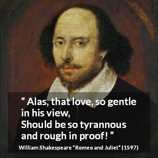 William Shakespeare quote about love from Romeo and Juliet - Alas, that love, so gentle in his view, 
Should be so tyrannous and rough in proof!
