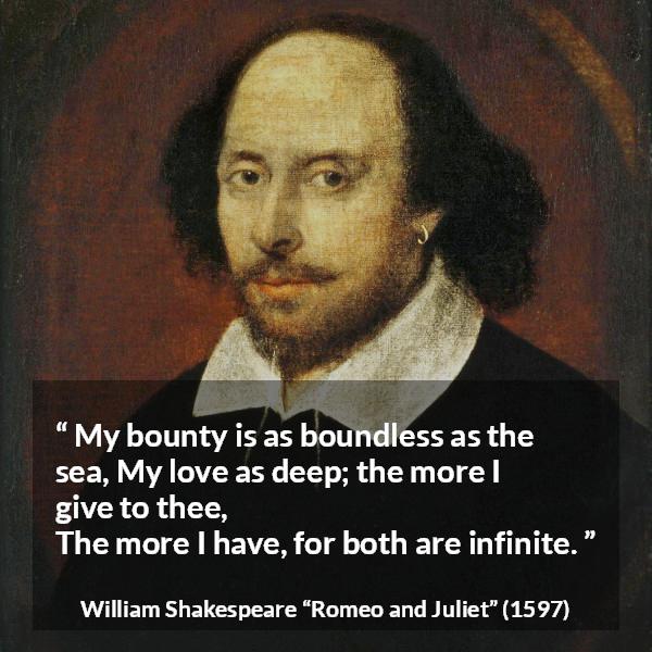 William Shakespeare quote about love from Romeo and Juliet - My bounty is as boundless as the sea,
My love as deep; the more I give to thee,
The more I have, for both are infinite.