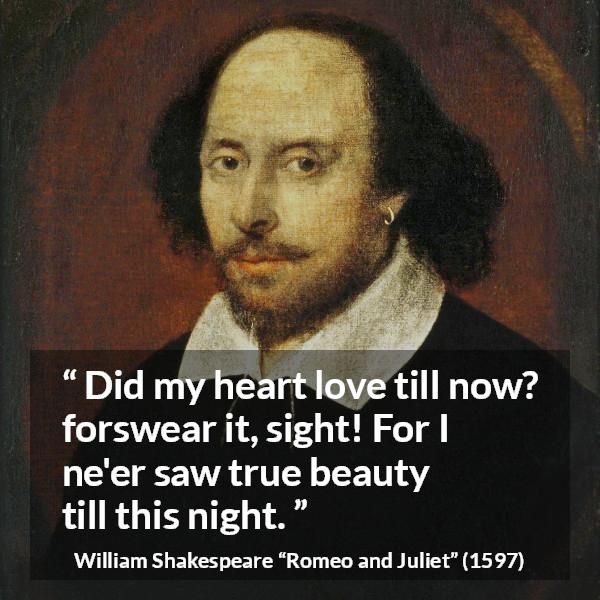 William Shakespeare quote about love from Romeo and Juliet - Did my heart love till now? forswear it, sight! For I ne'er saw true beauty till this night.