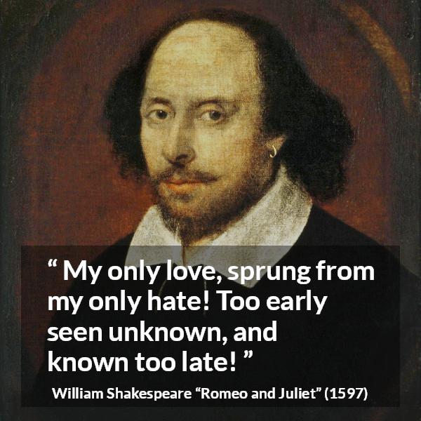 William Shakespeare quote about love from Romeo and Juliet - My only love, sprung from my only hate! Too early seen unknown, and known too late!