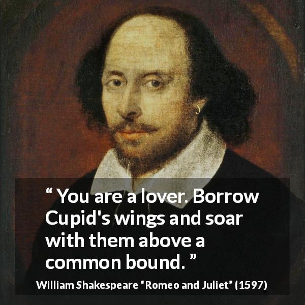 William Shakespeare quote about love from Romeo and Juliet - You are a lover. Borrow Cupid's wings and soar with them above a common bound.