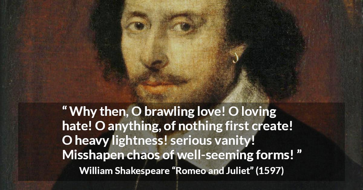 William Shakespeare quote about love from Romeo and Juliet - Why then, O brawling love! O loving hate!
O anything, of nothing first create!
O heavy lightness! serious vanity!
Misshapen chaos of well-seeming forms!