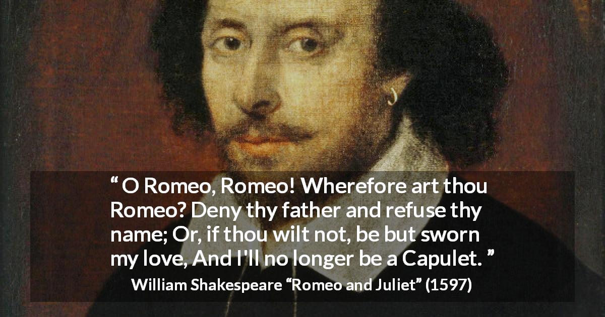 William Shakespeare quote about love from Romeo and Juliet - O Romeo, Romeo! Wherefore art thou Romeo?
Deny thy father and refuse thy name;
Or, if thou wilt not, be but sworn my love,
And I'll no longer be a Capulet.