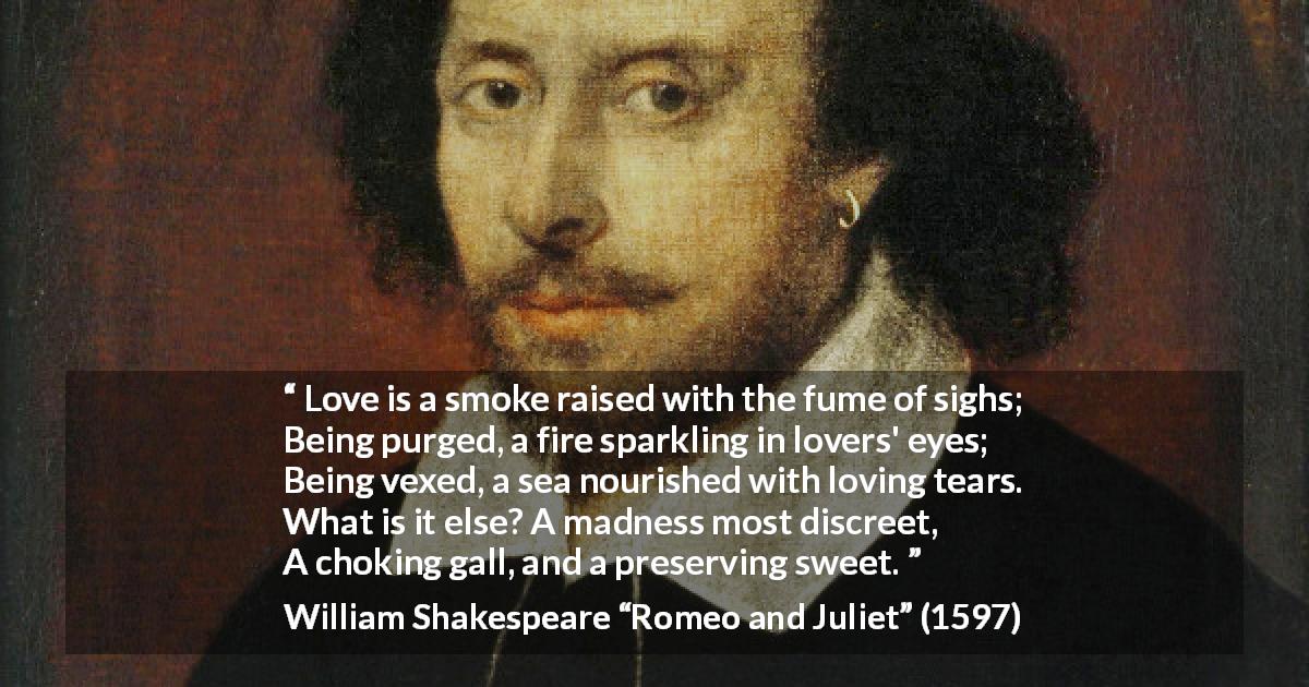 William Shakespeare quote about love from Romeo and Juliet - Love is a smoke raised with the fume of sighs;
Being purged, a fire sparkling in lovers' eyes;
Being vexed, a sea nourished with loving tears.
What is it else? A madness most discreet,
A choking gall, and a preserving sweet.