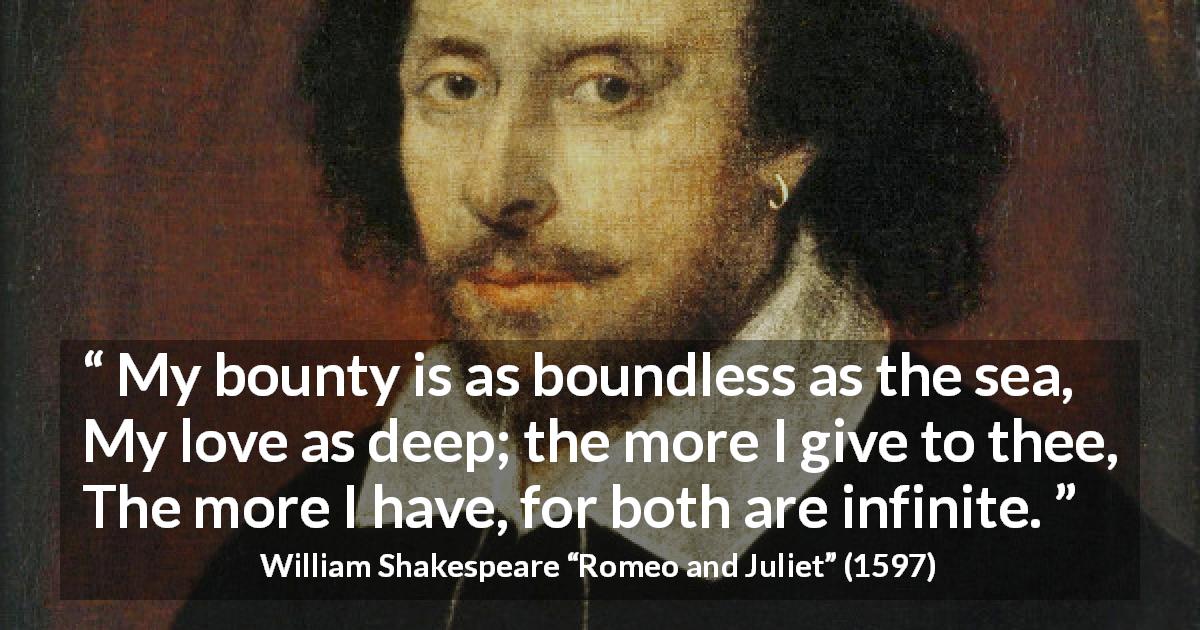 William Shakespeare quote about love from Romeo and Juliet - My bounty is as boundless as the sea,
My love as deep; the more I give to thee,
The more I have, for both are infinite.