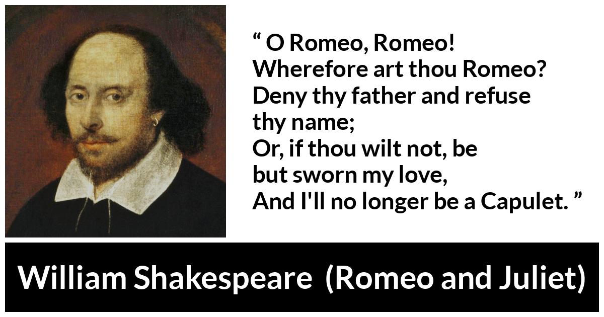 William Shakespeare quote about love from Romeo and Juliet - O Romeo, Romeo! Wherefore art thou Romeo?
Deny thy father and refuse thy name;
Or, if thou wilt not, be but sworn my love,
And I'll no longer be a Capulet.