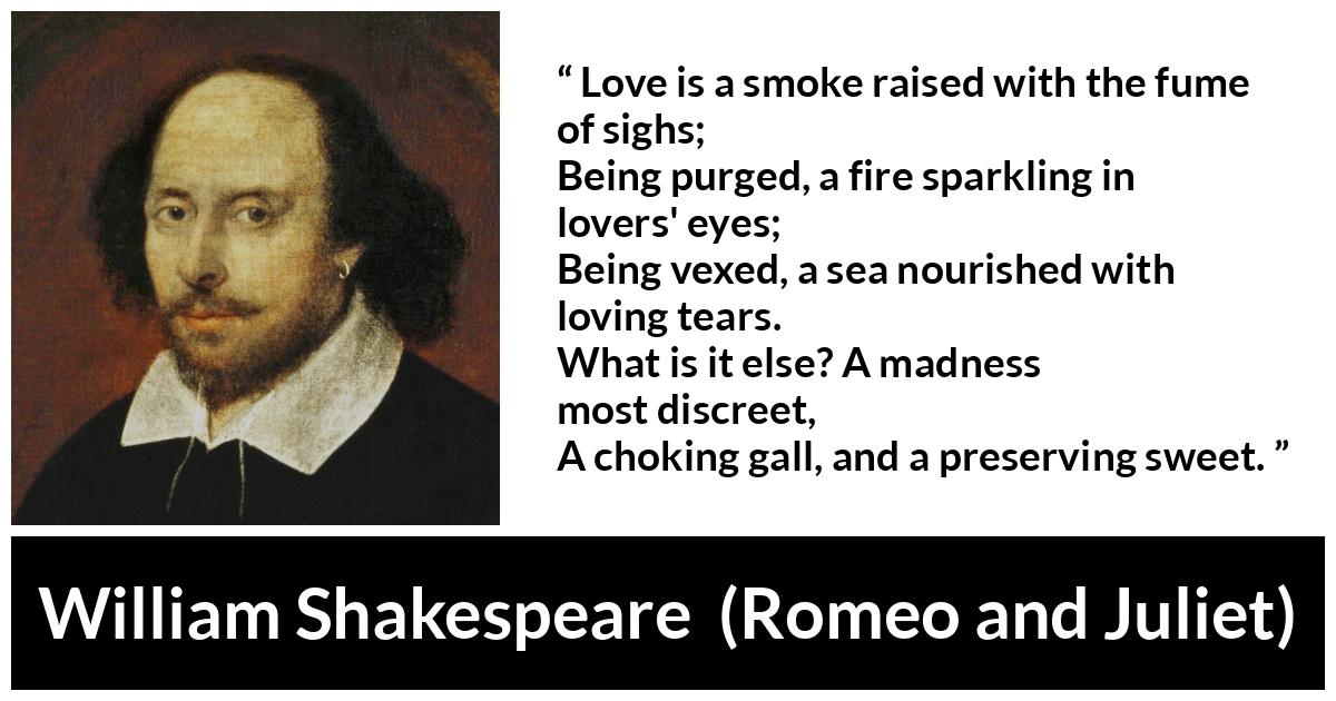 William Shakespeare quote about love from Romeo and Juliet - Love is a smoke raised with the fume of sighs;
Being purged, a fire sparkling in lovers' eyes;
Being vexed, a sea nourished with loving tears.
What is it else? A madness most discreet,
A choking gall, and a preserving sweet.