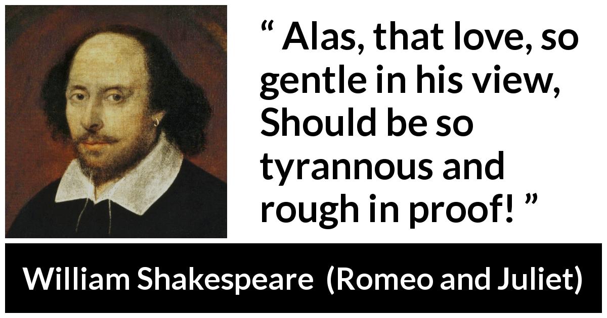William Shakespeare quote about love from Romeo and Juliet - Alas, that love, so gentle in his view, 
Should be so tyrannous and rough in proof!