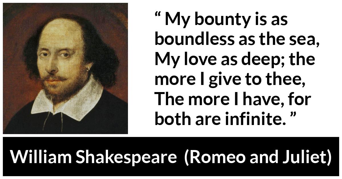 William Shakespeare quote about love from Romeo and Juliet - My bounty is as boundless as the sea,
My love as deep; the more I give to thee,
The more I have, for both are infinite.