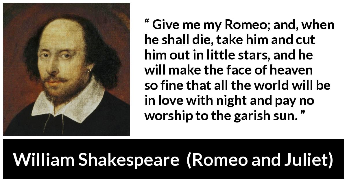William Shakespeare quote about love from Romeo and Juliet - Give me my Romeo; and, when he shall die, take him and cut him out in little stars, and he will make the face of heaven so fine that all the world will be in love with night and pay no worship to the garish sun.