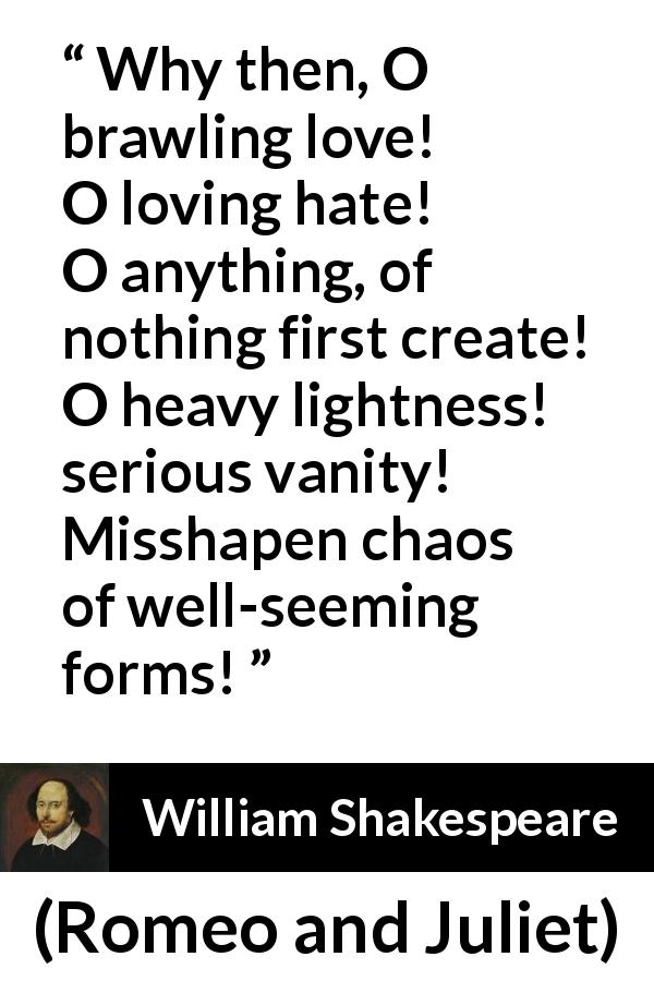 William Shakespeare quote about love from Romeo and Juliet - Why then, O brawling love! O loving hate!
O anything, of nothing first create!
O heavy lightness! serious vanity!
Misshapen chaos of well-seeming forms!